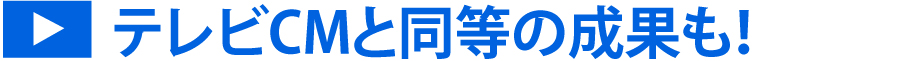 テレビCMと同等の成果も！