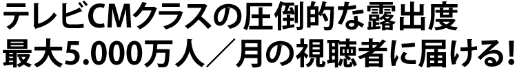 テレビCMクラスの圧倒的な露出度 最大5,000万人/月の視聴者に届ける！