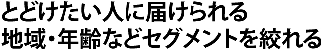 とどけたい人に届けられる 地域・年齢などセグメントを絞れる