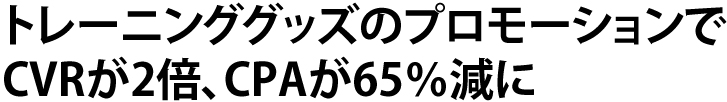 トレーニンググッズのプロモーションでCVRが2倍、CPAが65%減に